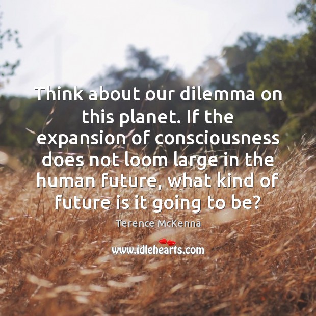 Think about our dilemma on this planet. If the expansion of consciousness 