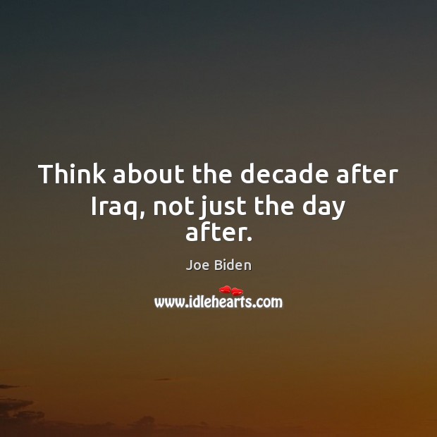 Think about the decade after Iraq, not just the day after. Joe Biden Picture Quote