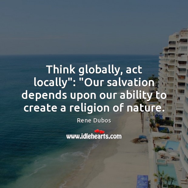 Think globally, act locally”: “Our salvation depends upon our ability to create Rene Dubos Picture Quote