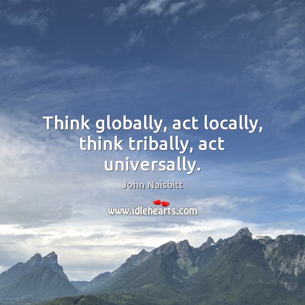 Think globally, act locally, think tribally, act universally. 