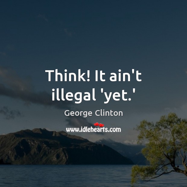 Think! It ain’t illegal ‘yet.’ George Clinton Picture Quote