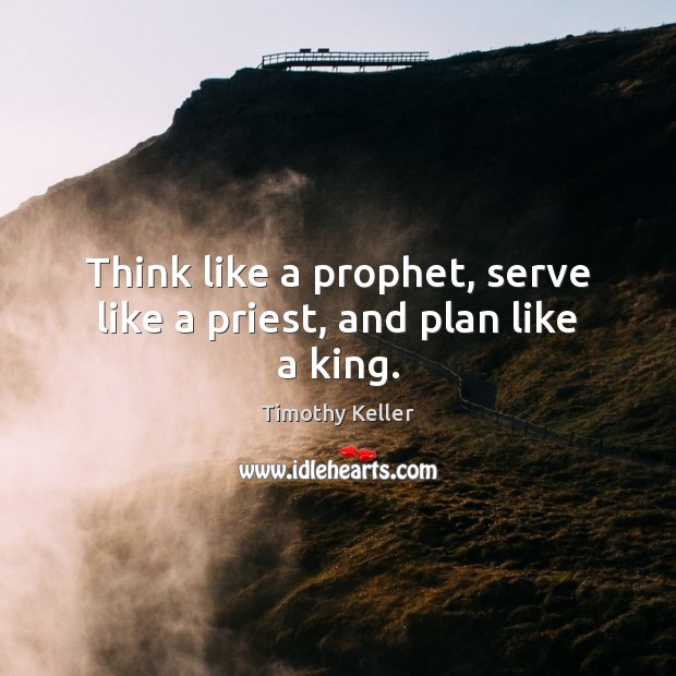 Think like a prophet, serve like a priest, and plan like a king. Timothy Keller Picture Quote