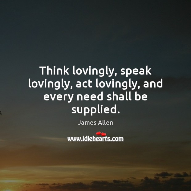 Think lovingly, speak lovingly, act lovingly, and every need shall be supplied. James Allen Picture Quote