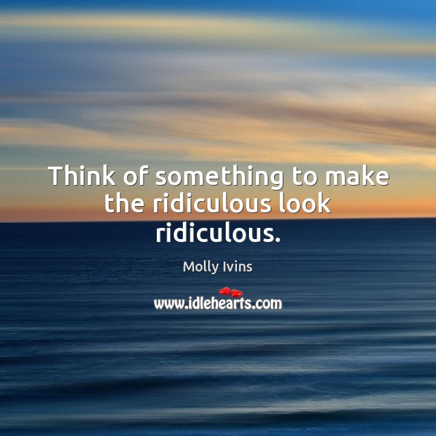 Think of something to make the ridiculous look ridiculous. Molly Ivins Picture Quote