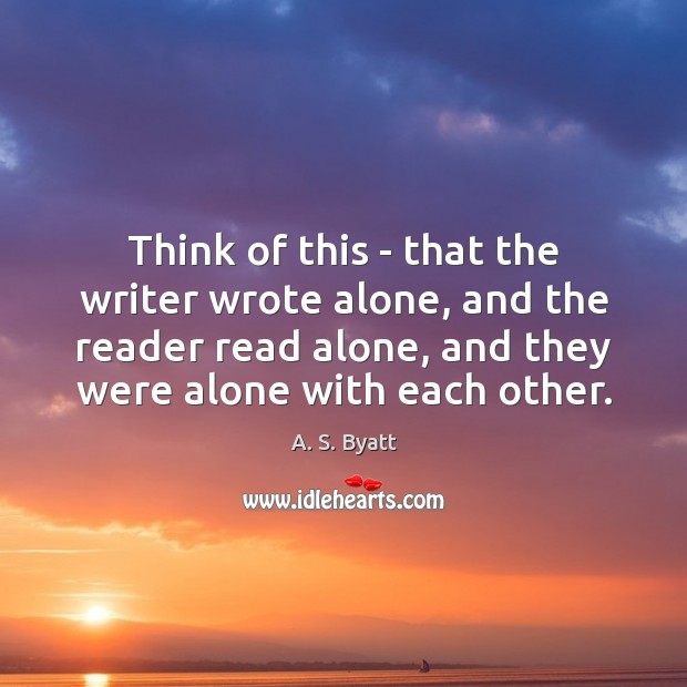 Think of this – that the writer wrote alone, and the reader A. S. Byatt Picture Quote