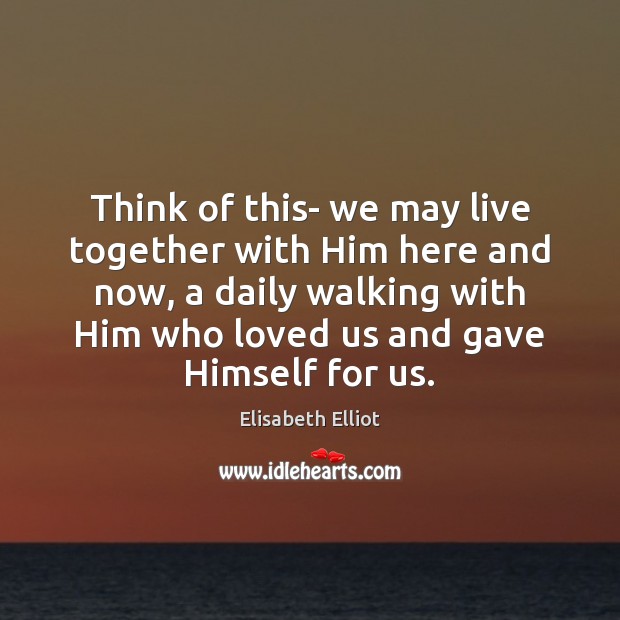 Think of this- we may live together with Him here and now, Elisabeth Elliot Picture Quote