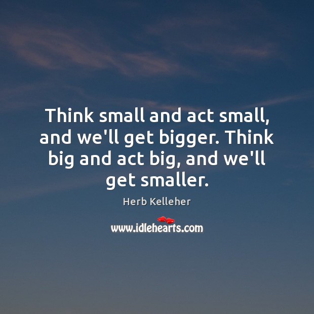 Think small and act small, and we’ll get bigger. Think big and Herb Kelleher Picture Quote