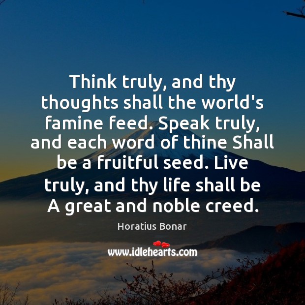 Think truly, and thy thoughts shall the world’s famine feed. Speak truly, Horatius Bonar Picture Quote