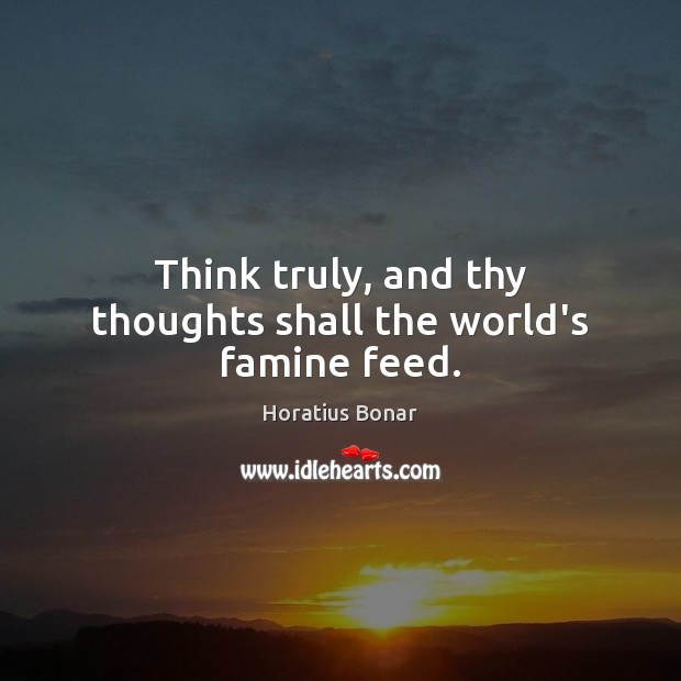 Think truly, and thy thoughts shall the world’s famine feed. Horatius Bonar Picture Quote