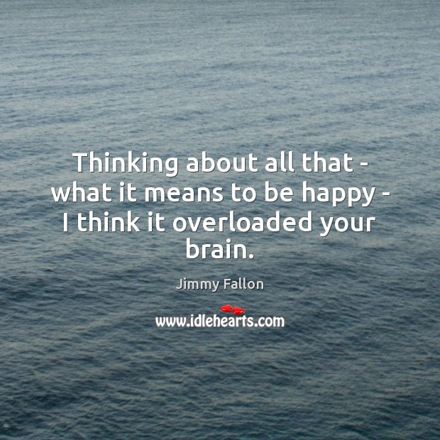 Thinking about all that – what it means to be happy – I think it overloaded your brain. Image