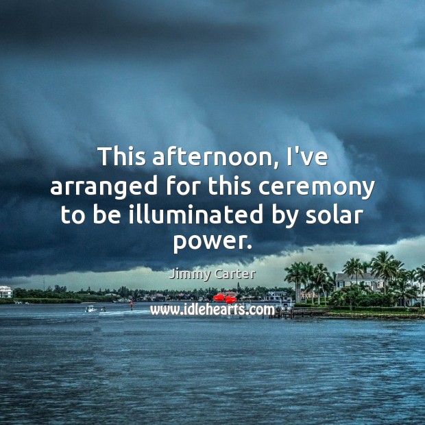 This afternoon, I’ve arranged for this ceremony to be illuminated by solar power. Jimmy Carter Picture Quote