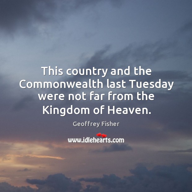 This country and the commonwealth last tuesday were not far from the kingdom of heaven. Geoffrey Fisher Picture Quote