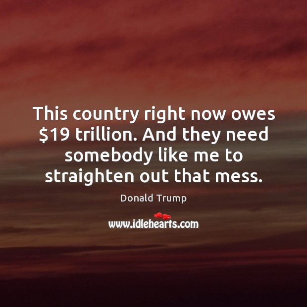 This country right now owes $19 trillion. And they need somebody like me Donald Trump Picture Quote