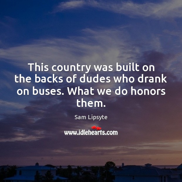This country was built on the backs of dudes who drank on buses. What we do honors them. Sam Lipsyte Picture Quote