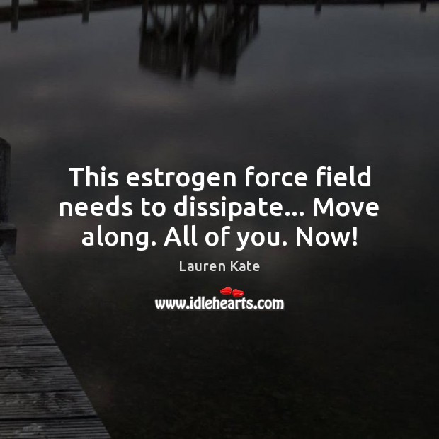 This estrogen force field needs to dissipate… Move along. All of you. Now! 