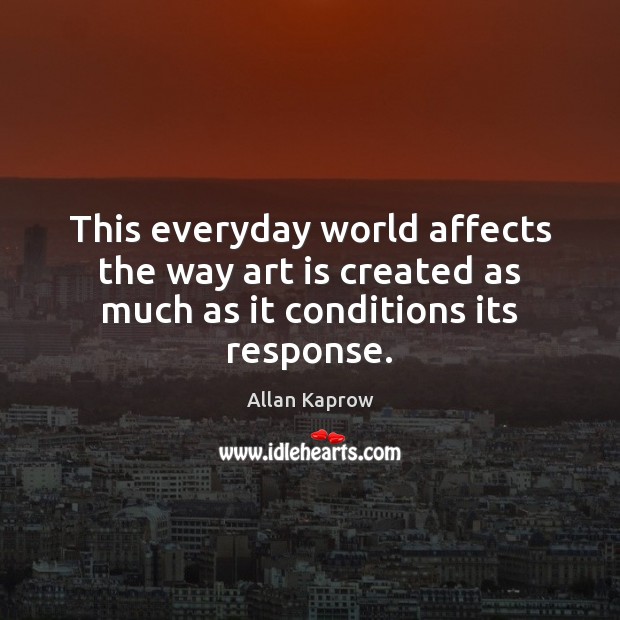 This everyday world affects the way art is created as much as it conditions its response. Allan Kaprow Picture Quote