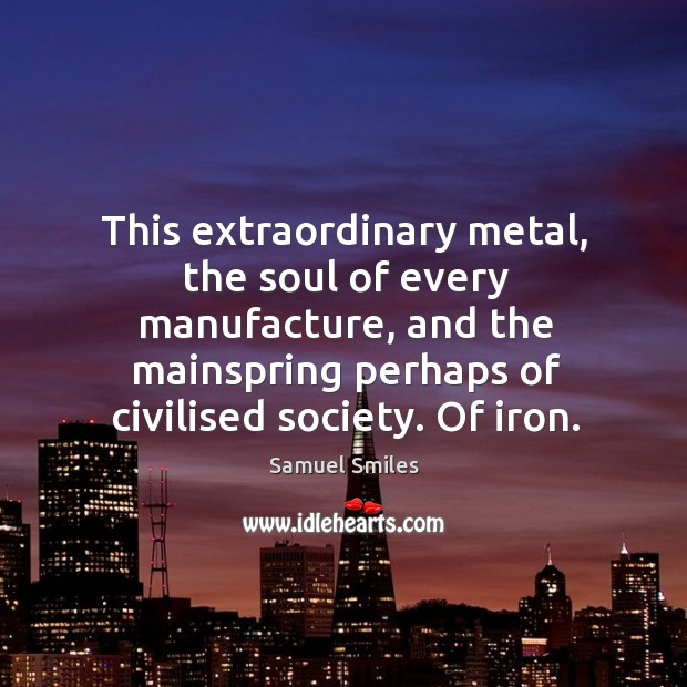 This extraordinary metal, the soul of every manufacture, and the mainspring perhaps Samuel Smiles Picture Quote