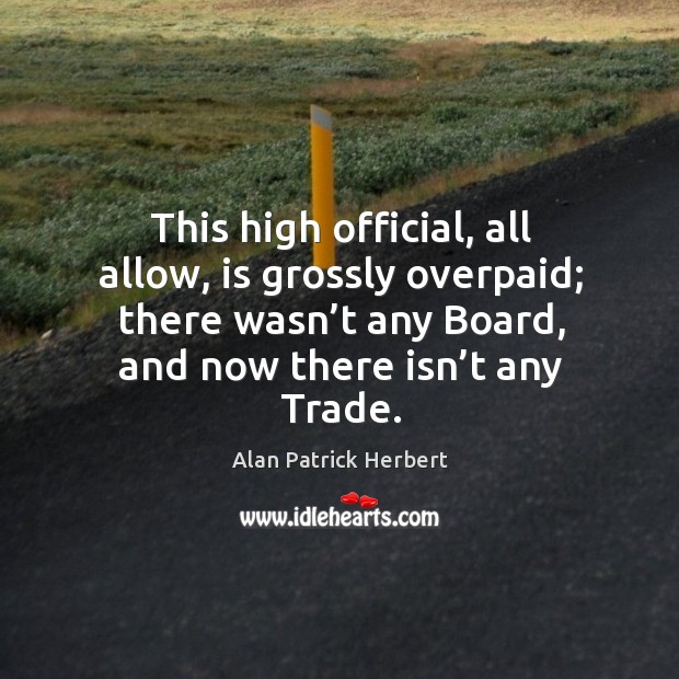 This high official, all allow, is grossly overpaid; there wasn’t any board, and now there isn’t any trade. Alan Patrick Herbert Picture Quote