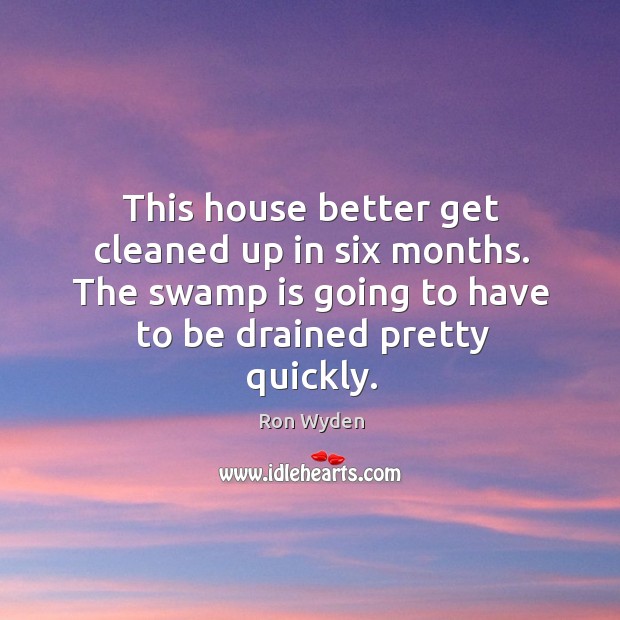This house better get cleaned up in six months. The swamp is going to have to be drained pretty quickly. Ron Wyden Picture Quote