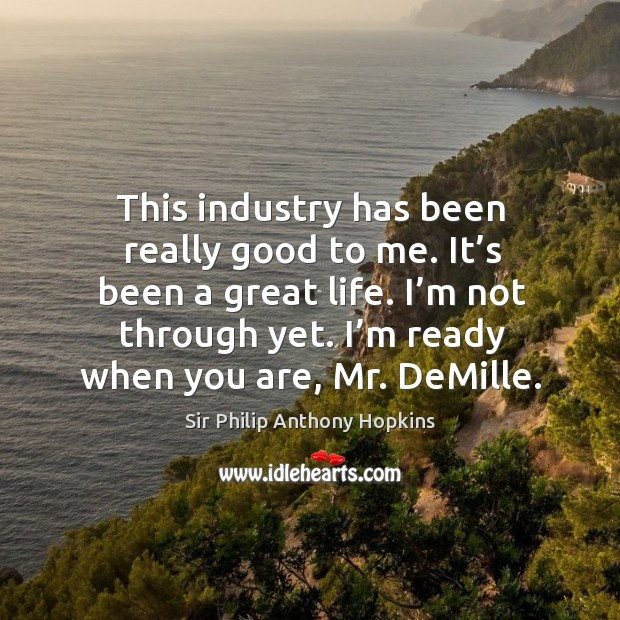 This industry has been really good to me. It’s been a great life. I’m not through yet. I’m ready when you are, mr. Demille. Sir Philip Anthony Hopkins Picture Quote
