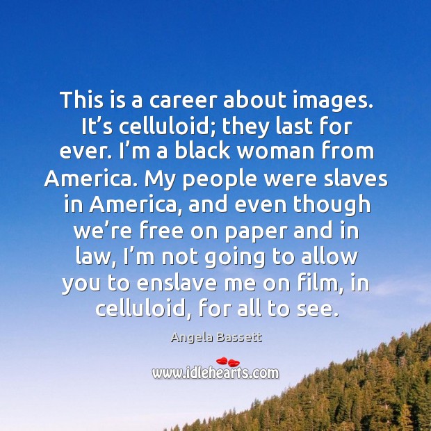 This is a career about images. It’s celluloid; they last for ever. I’m a black woman from america. Image