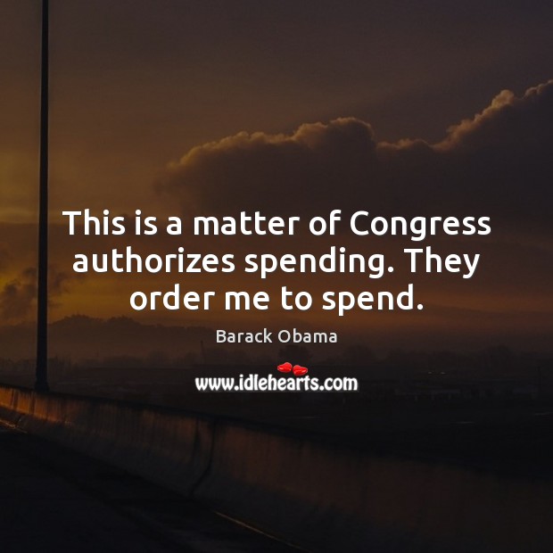 This is a matter of Congress authorizes spending. They order me to spend. Barack Obama Picture Quote