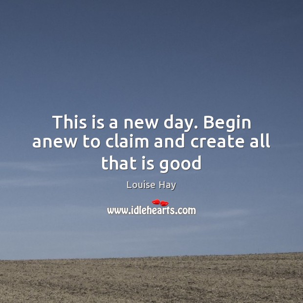 This is a new day. Begin anew to claim and create all that is good Louise Hay Picture Quote
