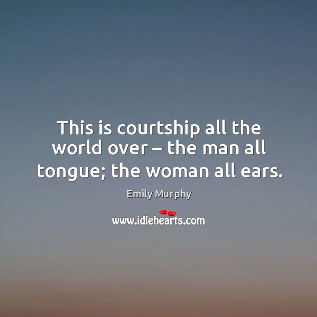 This is courtship all the world over – the man all tongue; the woman all ears. Emily Murphy Picture Quote