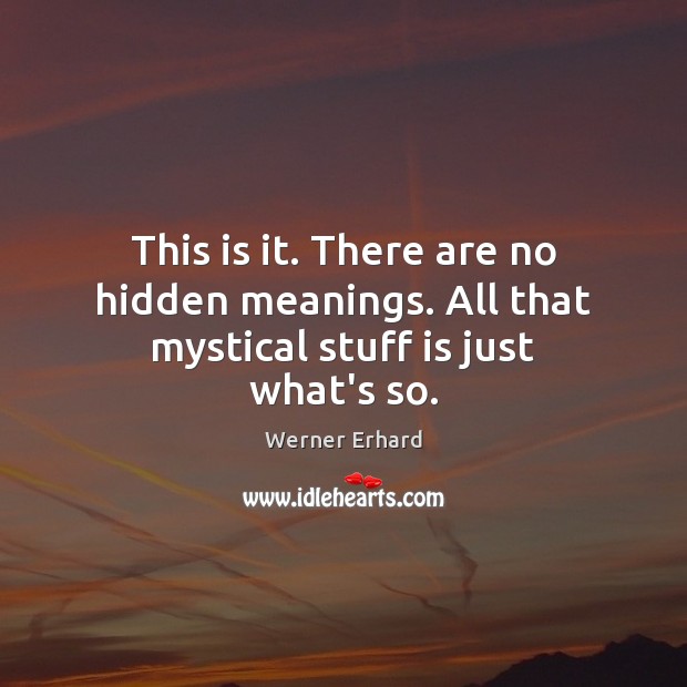 This is it. There are no hidden meanings. All that mystical stuff is just what’s so. Werner Erhard Picture Quote