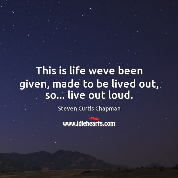 This is life weve been given, made to be lived out, so… live out loud. Steven Curtis Chapman Picture Quote