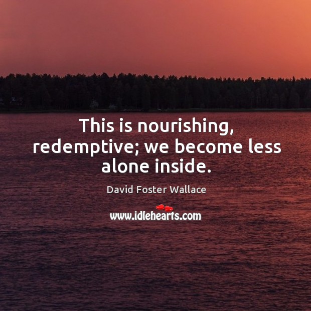 This is nourishing, redemptive; we become less alone inside. Image