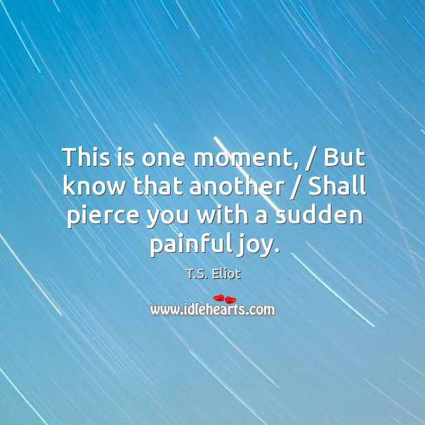 This is one moment, / But know that another / Shall pierce you with a sudden painful joy. T.S. Eliot Picture Quote