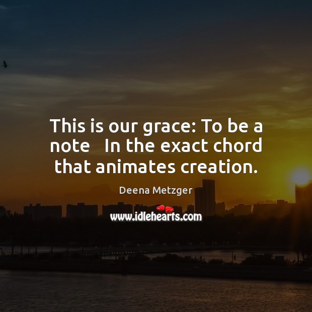 This is our grace: To be a note   In the exact chord that animates creation. Deena Metzger Picture Quote