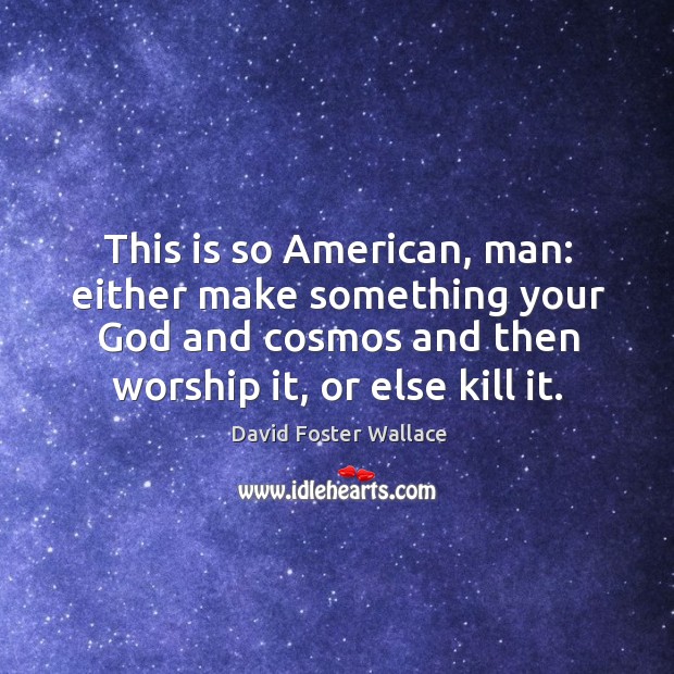 This is so american, man: either make something your God and cosmos and then worship it, or else kill it. Image