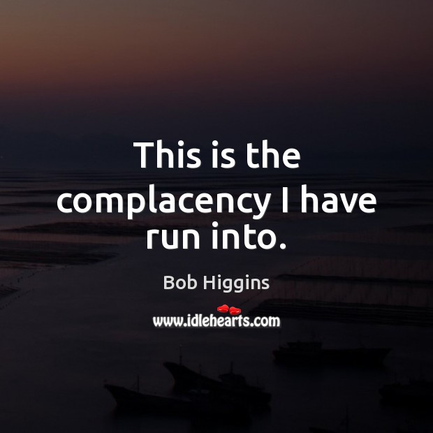 This is the complacency I have run into. Bob Higgins Picture Quote