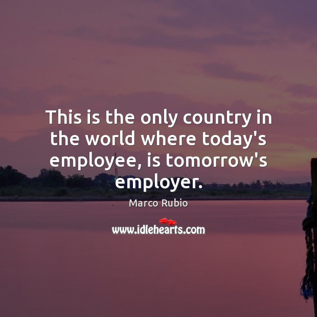 This is the only country in the world where today’s employee, is tomorrow’s employer. Marco Rubio Picture Quote