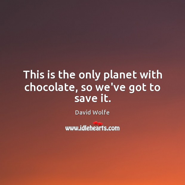This is the only planet with chocolate, so we’ve got to save it. 