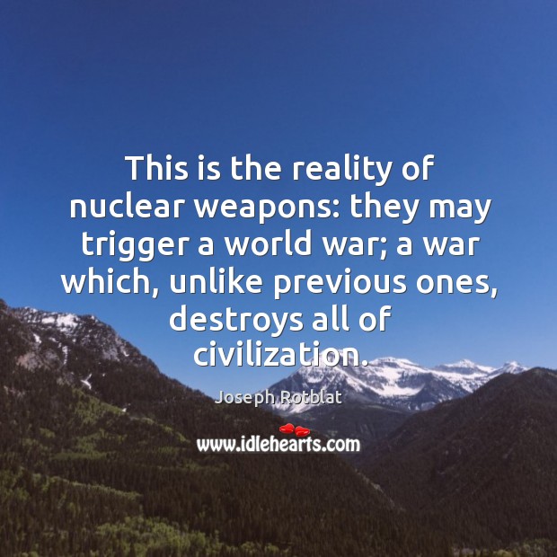 This is the reality of nuclear weapons: they may trigger a world war; a war which, unlike previous ones, destroys all of civilization. Joseph Rotblat Picture Quote