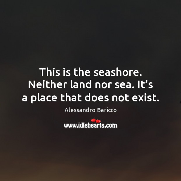 This is the seashore. Neither land nor sea. It’s a place that does not exist. Alessandro Baricco Picture Quote