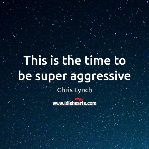 This is the time to be super aggressive Chris Lynch Picture Quote