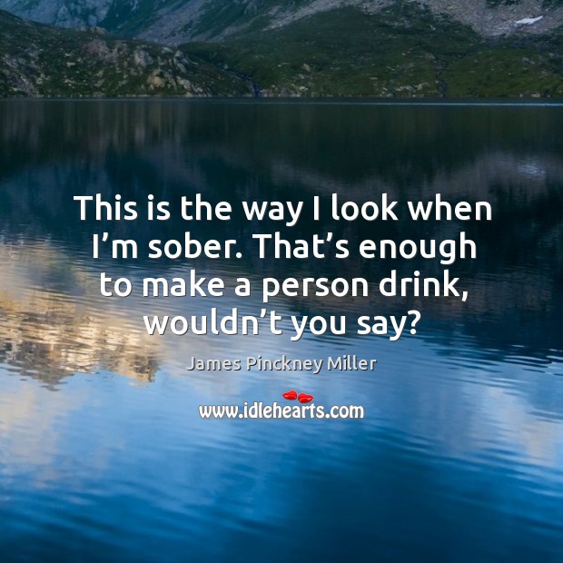 This is the way I look when I’m sober. That’s enough to make a person drink, wouldn’t you say? James Pinckney Miller Picture Quote