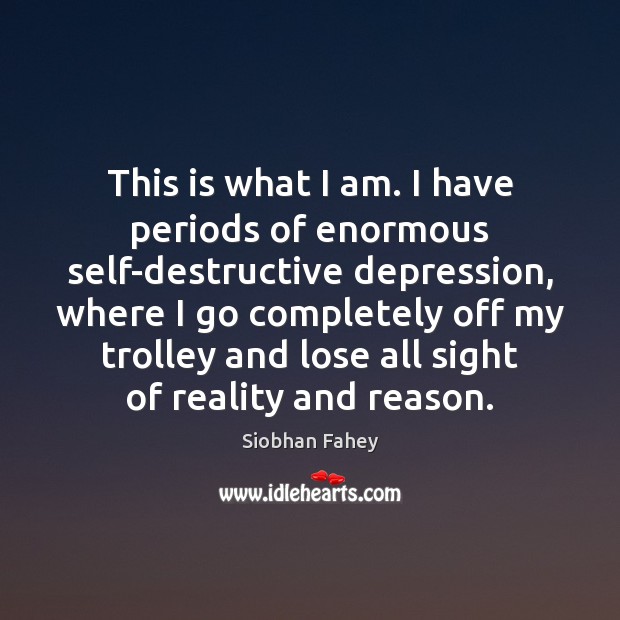 This is what I am. I have periods of enormous self-destructive depression, Siobhan Fahey Picture Quote