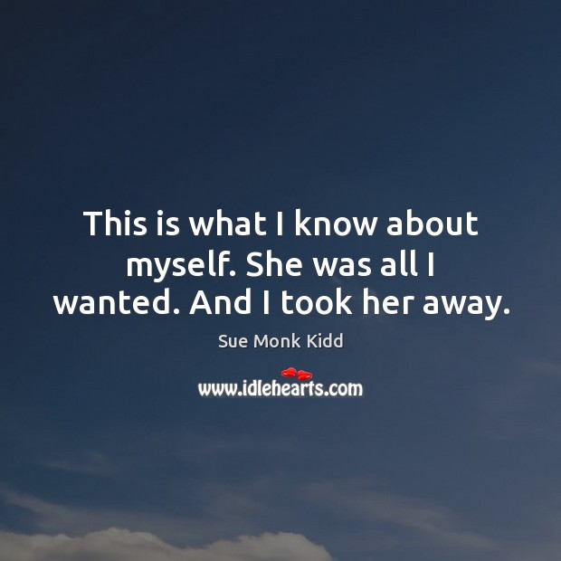 This is what I know about myself. She was all I wanted. And I took her away. Sue Monk Kidd Picture Quote