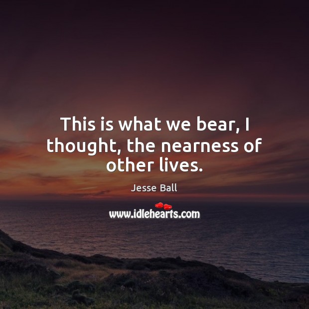 This is what we bear, I thought, the nearness of other lives. Jesse Ball Picture Quote
