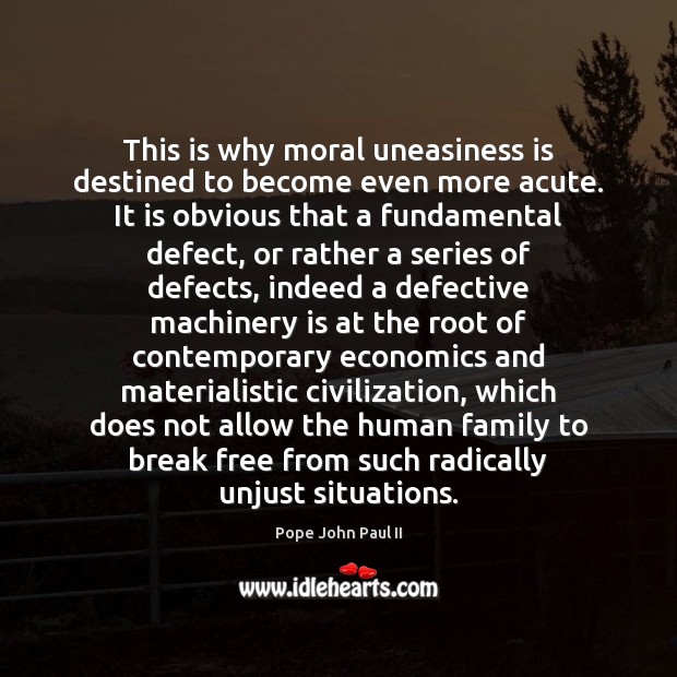 This is why moral uneasiness is destined to become even more acute. Pope John Paul II Picture Quote