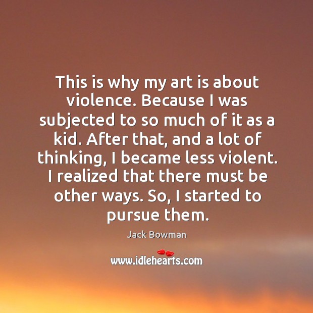 This is why my art is about violence. Because I was subjected to so much of it as a kid. Jack Bowman Picture Quote