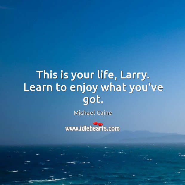 This is your life, Larry. Learn to enjoy what you’ve got. Michael Caine Picture Quote