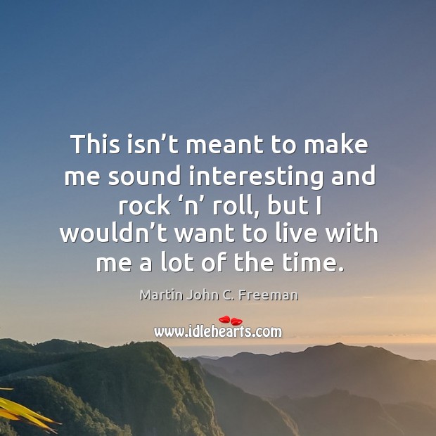 This isn’t meant to make me sound interesting and rock ‘n’ roll, but I wouldn’t want to live with me a lot of the time. Martin John C. Freeman Picture Quote