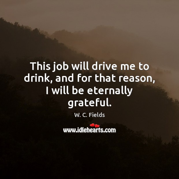 This job will drive me to drink, and for that reason, I will be eternally grateful. W. C. Fields Picture Quote