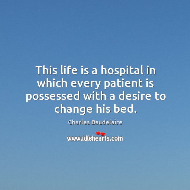 This life is a hospital in which every patient is possessed with a desire to change his bed. Charles Baudelaire Picture Quote